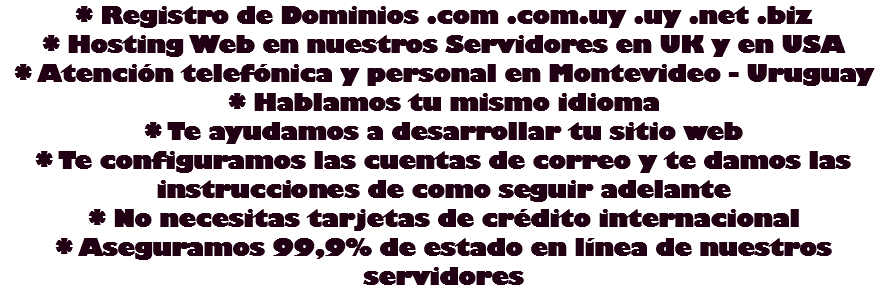 * Registro de Dominios .com .com.uy .uy .net .biz
* Hosting Web en nuestros Servidores en UK y en USA
* Atención telefónica y personal en Montevideo - Uruguay
* Hablamos tu mismo idioma
* Te ayudamos a desarrollar tu sitio web
* Te configuramos las cuentas de correo y te damos las instrucciones de como seguir adelante
* No necesitas tarjetas de crédito internacional
* Aseguramos 99,9% de estado en línea de nuestros servidores
